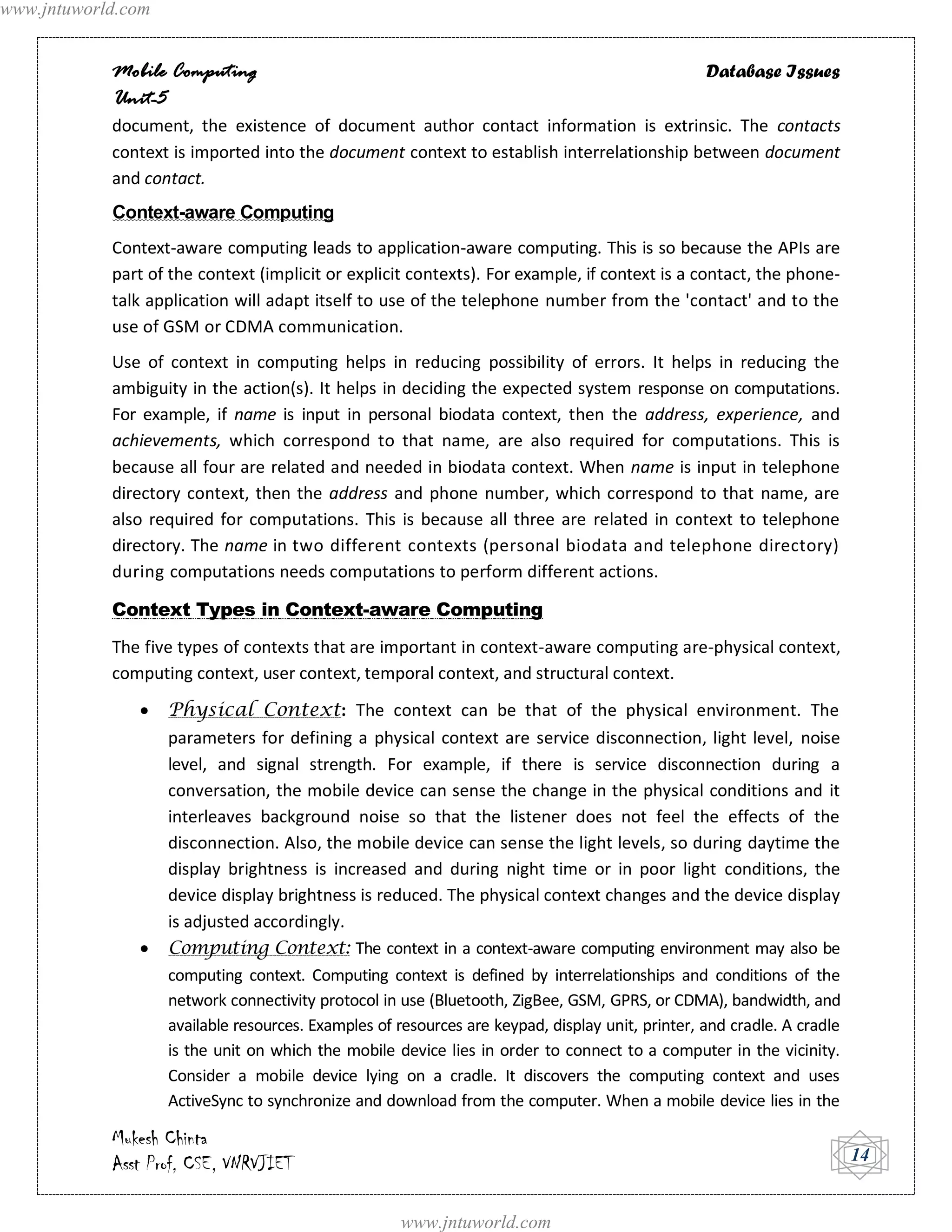 www.jntuworld.com


            Mobile Computing                                                                      Database Issues
            Unit-5
            document, the existence of document author contact information is extrinsic. The contacts
            context is imported into the document context to establish interrelationship between document
            and contact.
            Context-aware Computing
            Context-aware computing leads to application-aware computing. This is so because the APIs are
            part of the context (implicit or explicit contexts). For example, if context is a contact, the phone-
            talk application will adapt itself to use of the telephone number from the 'contact' and to the
            use of GSM or CDMA communication.
            Use of context in computing helps in reducing possibility of errors. It helps in reducing the
            ambiguity in the action(s). It helps in deciding the expected system response on computations.
            For example, if name is input in personal biodata context, then the address, experience, and
            achievements, which correspond to that name, are also required for computations. This is
            because all four are related and needed in biodata context. When name is input in telephone
            directory context, then the address and phone number, which correspond to that name, are
            also required for computations. This is because all three are related in context to telephone
            directory. The name in two different contexts (personal biodata and telephone directory)
            during computations needs computations to perform different actions.

            Context Types in Context-aware Computing
            The five types of contexts that are important in context-aware computing are-physical context,
            computing context, user context, temporal context, and structural context.
                    Physical Context: The context can be that of the physical environment. The
                    parameters for defining a physical context are service disconnection, light level, noise
                    level, and signal strength. For example, if there is service disconnection during a
                    conversation, the mobile device can sense the change in the physical conditions and it
                    interleaves background noise so that the listener does not feel the effects of the
                    disconnection. Also, the mobile device can sense the light levels, so during daytime the
                    display brightness is increased and during night time or in poor light conditions, the
                    device display brightness is reduced. The physical context changes and the device display
                    is adjusted accordingly.
                    Computing Context: The context in a context-aware computing environment may also be
                    computing context. Computing context is defined by interrelationships and conditions of the
                    network connectivity protocol in use (Bluetooth, ZigBee, GSM, GPRS, or CDMA), bandwidth, and
                    available resources. Examples of resources are keypad, display unit, printer, and cradle. A cradle
                    is the unit on which the mobile device lies in order to connect to a computer in the vicinity.
                    Consider a mobile device lying on a cradle. It discovers the computing context and uses
                    ActiveSync to synchronize and download from the computer. When a mobile device lies in the

            Mukesh Chinta
            Asst Prof, CSE, VNRVJIET                                                                                     14


                                                     www.jntuworld.com
 