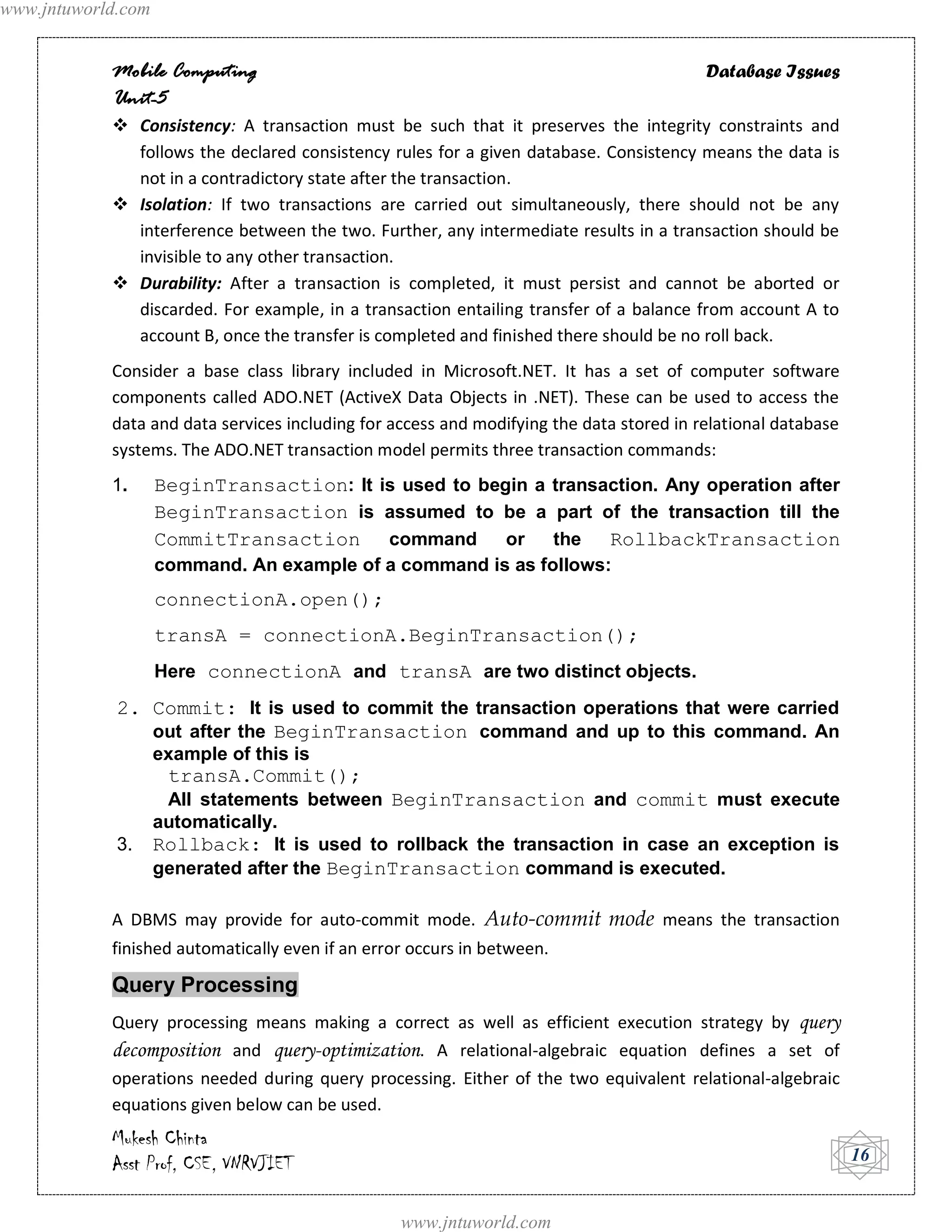 www.jntuworld.com


            Mobile Computing                                                              Database Issues
            Unit-5
             Consistency: A transaction must be such that it preserves the integrity constraints and
              follows the declared consistency rules for a given database. Consistency means the data is
              not in a contradictory state after the transaction.
             Isolation: If two transactions are carried out simultaneously, there should not be any
              interference between the two. Further, any intermediate results in a transaction should be
              invisible to any other transaction.
             Durability: After a transaction is completed, it must persist and cannot be aborted or
              discarded. For example, in a transaction entailing transfer of a balance from account A to
              account B, once the transfer is completed and finished there should be no roll back.
            Consider a base class library included in Microsoft.NET. It has a set of computer software
            components called ADO.NET (ActiveX Data Objects in .NET). These can be used to access the
            data and data services including for access and modifying the data stored in relational database
            systems. The ADO.NET transaction model permits three transaction commands:
            1.      BeginTransaction: It is used to begin a transaction. Any operation after
                    BeginTransaction is assumed to be a part of the transaction till the
                    CommitTransaction command or the RollbackTransaction
                    command. An example of a command is as follows:
                    connectionA.open();
                    transA = connectionA.BeginTransaction();
                    Here connectionA and transA are two distinct objects.
             2. Commit: It is used to commit the transaction operations that were carried
                out after the BeginTransaction command and up to this command. An
                    example of this is
                     transA.Commit();
                     All statements between BeginTransaction and commit must execute
                    automatically.
             3.     Rollback: It is used to rollback the transaction in case an exception is
                    generated after the BeginTransaction command is executed.

            A DBMS may provide for auto-commit mode. Auto-commit mode means the transaction
            finished automatically even if an error occurs in between.

            Query Processing
            Query processing means making a correct as well as efficient execution strategy by query
            decomposition and query-optimization. A relational-algebraic equation defines a set of
            operations needed during query processing. Either of the two equivalent relational-algebraic
            equations given below can be used.
            Mukesh Chinta
            Asst Prof, CSE, VNRVJIET                                                                           16


                                                  www.jntuworld.com
 