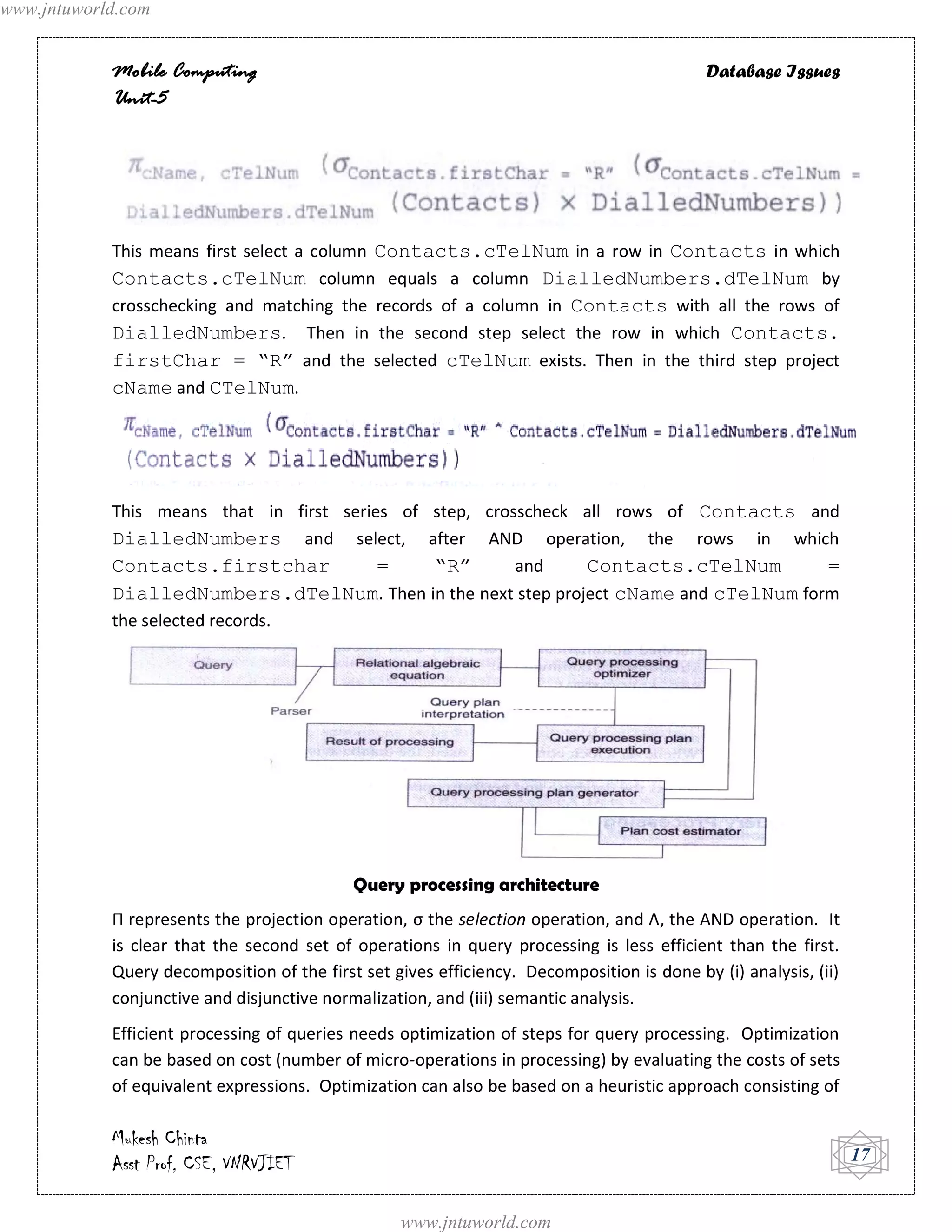 www.jntuworld.com


            Mobile Computing                                                               Database Issues
            Unit-5




            This means first select a column Contacts.cTelNum in a row in Contacts in which
            Contacts.cTelNum column equals a column DialledNumbers.dTelNum by
            crosschecking and matching the records of a column in Contacts with all the rows of
            DialledNumbers. Then in the second step select the row in which Contacts.
            firstChar = “R” and the selected cTelNum exists. Then in the third step project
            cName and CTelNum.




            This means that in first series of step, crosscheck all rows of Contacts and
            DialledNumbers and select, after AND operation, the rows in which
            Contacts.firstchar            =    “R”       and    Contacts.cTelNum       =
            DialledNumbers.dTelNum. Then in the next step project cName and cTelNum form
            the selected records.




                                            Query processing architecture
            Π represents the projection operation, σ the selection operation, and Λ, the AND operation. It
            is clear that the second set of operations in query processing is less efficient than the first.
            Query decomposition of the first set gives efficiency. Decomposition is done by (i) analysis, (ii)
            conjunctive and disjunctive normalization, and (iii) semantic analysis.
            Efficient processing of queries needs optimization of steps for query processing. Optimization
            can be based on cost (number of micro-operations in processing) by evaluating the costs of sets
            of equivalent expressions. Optimization can also be based on a heuristic approach consisting of

            Mukesh Chinta
            Asst Prof, CSE, VNRVJIET                                                                             17


                                                  www.jntuworld.com
 