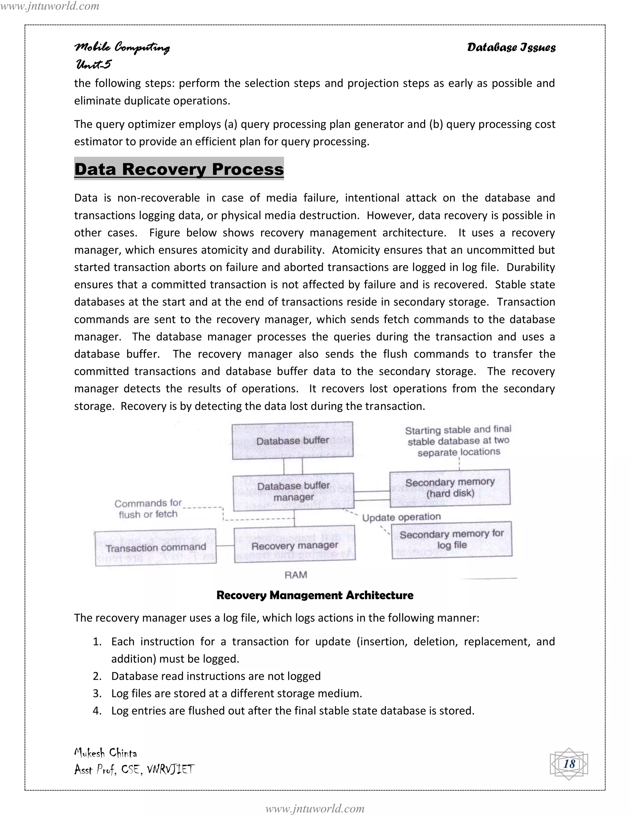 www.jntuworld.com


            Mobile Computing                                                               Database Issues
            Unit-5
            the following steps: perform the selection steps and projection steps as early as possible and
            eliminate duplicate operations.
            The query optimizer employs (a) query processing plan generator and (b) query processing cost
            estimator to provide an efficient plan for query processing.

            Data Recovery Process
            Data is non-recoverable in case of media failure, intentional attack on the database and
            transactions logging data, or physical media destruction. However, data recovery is possible in
            other cases. Figure below shows recovery management architecture. It uses a recovery
            manager, which ensures atomicity and durability. Atomicity ensures that an uncommitted but
            started transaction aborts on failure and aborted transactions are logged in log file. Durability
            ensures that a committed transaction is not affected by failure and is recovered. Stable state
            databases at the start and at the end of transactions reside in secondary storage. Transaction
            commands are sent to the recovery manager, which sends fetch commands to the database
            manager. The database manager processes the queries during the transaction and uses a
            database buffer. The recovery manager also sends the flush commands to transfer the
            committed transactions and database buffer data to the secondary storage. The recovery
            manager detects the results of operations. It recovers lost operations from the secondary
            storage. Recovery is by detecting the data lost during the transaction.




                                        Recovery Management Architecture
            The recovery manager uses a log file, which logs actions in the following manner:
               1. Each instruction for a transaction for update (insertion, deletion, replacement, and
                  addition) must be logged.
               2. Database read instructions are not logged
               3. Log files are stored at a different storage medium.
               4. Log entries are flushed out after the final stable state database is stored.


            Mukesh Chinta
            Asst Prof, CSE, VNRVJIET                                                                            18


                                                  www.jntuworld.com
 