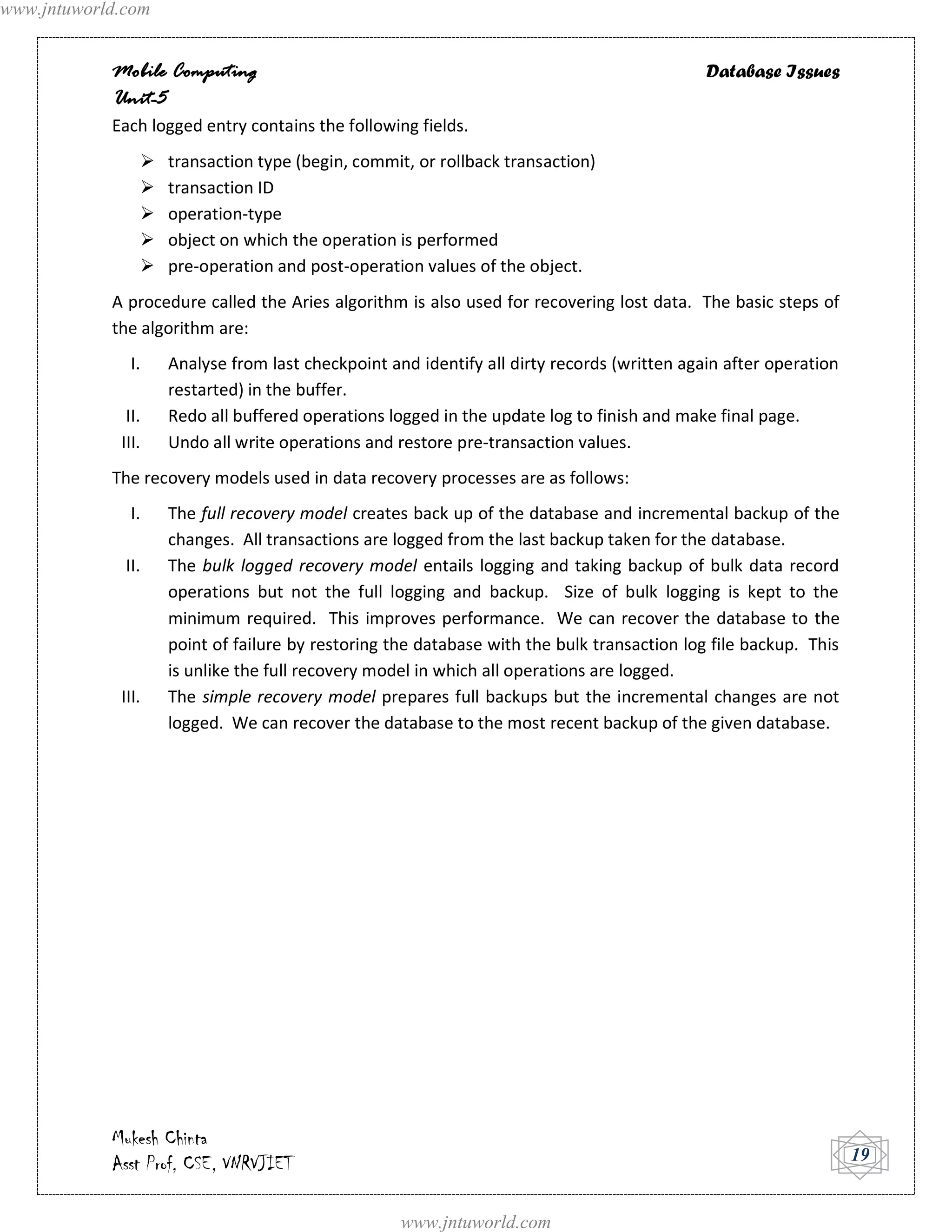 www.jntuworld.com


            Mobile Computing                                                                Database Issues
            Unit-5
            Each logged entry contains the following fields.
                   transaction type (begin, commit, or rollback transaction)
                   transaction ID
                   operation-type
                   object on which the operation is performed
                   pre-operation and post-operation values of the object.
            A procedure called the Aries algorithm is also used for recovering lost data. The basic steps of
            the algorithm are:
               I.   Analyse from last checkpoint and identify all dirty records (written again after operation
                    restarted) in the buffer.
              II.   Redo all buffered operations logged in the update log to finish and make final page.
             III.   Undo all write operations and restore pre-transaction values.
            The recovery models used in data recovery processes are as follows:
               I.   The full recovery model creates back up of the database and incremental backup of the
                    changes. All transactions are logged from the last backup taken for the database.
              II.   The bulk logged recovery model entails logging and taking backup of bulk data record
                    operations but not the full logging and backup. Size of bulk logging is kept to the
                    minimum required. This improves performance. We can recover the database to the
                    point of failure by restoring the database with the bulk transaction log file backup. This
                    is unlike the full recovery model in which all operations are logged.
             III.   The simple recovery model prepares full backups but the incremental changes are not
                    logged. We can recover the database to the most recent backup of the given database.




            Mukesh Chinta
            Asst Prof, CSE, VNRVJIET                                                                             19


                                                   www.jntuworld.com
 