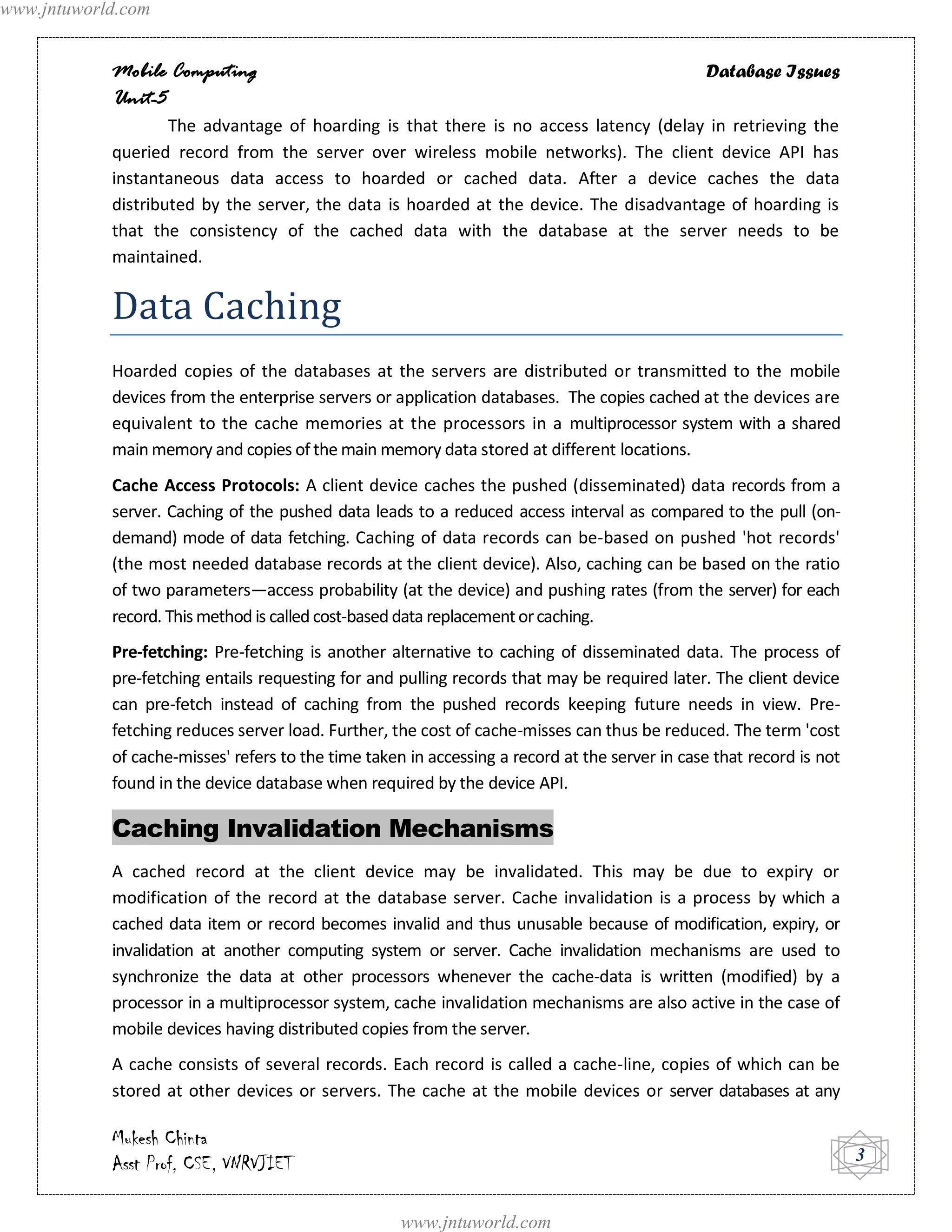 www.jntuworld.com


            Mobile Computing                                                                    Database Issues
            Unit-5
                    The advantage of hoarding is that there is no access latency (delay in retrieving the
            queried record from the server over wireless mobile networks). The client device API has
            instantaneous data access to hoarded or cached data. After a device caches the data
            distributed by the server, the data is hoarded at the device. The disadvantage of hoarding is
            that the consistency of the cached data with the database at the server needs to be
            maintained.


            Data Caching
            Hoarded copies of the databases at the servers are distributed or transmitted to the mobile
            devices from the enterprise servers or application databases. The copies cached at the devices are
            equivalent to the cache memories at the processors in a multiprocessor system with a shared
            main memory and copies of the main memory data stored at different locations.
            Cache Access Protocols: A client device caches the pushed (disseminated) data records from a
            server. Caching of the pushed data leads to a reduced access interval as compared to the pull (on-
            demand) mode of data fetching. Caching of data records can be-based on pushed 'hot records'
            (the most needed database records at the client device). Also, caching can be based on the ratio
            of two parameters—access probability (at the device) and pushing rates (from the server) for each
            record. This method is called cost-based data replacement or caching.
            Pre-fetching: Pre-fetching is another alternative to caching of disseminated data. The process of
            pre-fetching entails requesting for and pulling records that may be required later. The client device
            can pre-fetch instead of caching from the pushed records keeping future needs in view. Pre-
            fetching reduces server load. Further, the cost of cache-misses can thus be reduced. The term 'cost
            of cache-misses' refers to the time taken in accessing a record at the server in case that record is not
            found in the device database when required by the device API.

            Caching Invalidation Mechanisms
            A cached record at the client device may be invalidated. This may be due to expiry or
            modification of the record at the database server. Cache invalidation is a process by which a
            cached data item or record becomes invalid and thus unusable because of modification, expiry, or
            invalidation at another computing system or server. Cache invalidation mechanisms are used to
            synchronize the data at other processors whenever the cache-data is written (modified) by a
            processor in a multiprocessor system, cache invalidation mechanisms are also active in the case of
            mobile devices having distributed copies from the server.
            A cache consists of several records. Each record is called a cache-line, copies of which can be
            stored at other devices or servers. The cache at the mobile devices or server databases at any

            Mukesh Chinta
            Asst Prof, CSE, VNRVJIET                                                                                   3


                                                     www.jntuworld.com
 