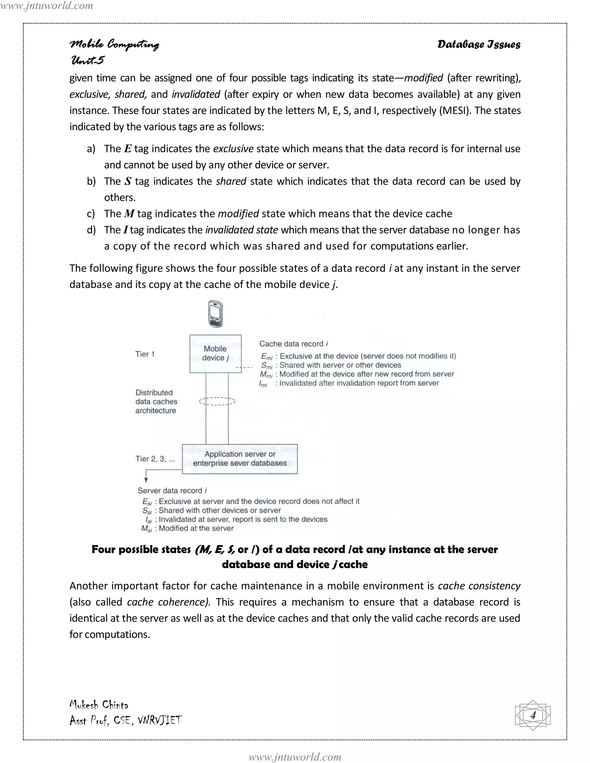 www.jntuworld.com


            Mobile Computing                                                                    Database Issues
            Unit-5
            given time can be assigned one of four possible tags indicating its state—modified (after rewriting),
            exclusive, shared, and invalidated (after expiry or when new data becomes available) at any given
            instance. These four states are indicated by the letters M, E, S, and I, respectively (MESI). The states
            indicated by the various tags are as follows:
               a) The E tag indicates the exclusive state which means that the data record is for internal use
                  and cannot be used by any other device or server.
               b) The S tag indicates the shared state which indicates that the data record can be used by
                  others.
               c) The M tag indicates the modified state which means that the device cache
               d) The I tag indicates the invalidated state which means that the server database no longer has
                  a copy of the record which was shared and used for computations earlier.
            The following figure shows the four possible states of a data record i at any instant in the server
            database and its copy at the cache of the mobile device j.




                 Four possible states (M, E, S, or /) of a data record /at any instance at the server
                                           database and device j cache
            Another important factor for cache maintenance in a mobile environment is cache consistency
            (also called cache coherence). This requires a mechanism to ensure that a database record is
            identical at the server as well as at the device caches and that only the valid cache records are used
            for computations.




            Mukesh Chinta
            Asst Prof, CSE, VNRVJIET                                                                                   4


                                                     www.jntuworld.com
 