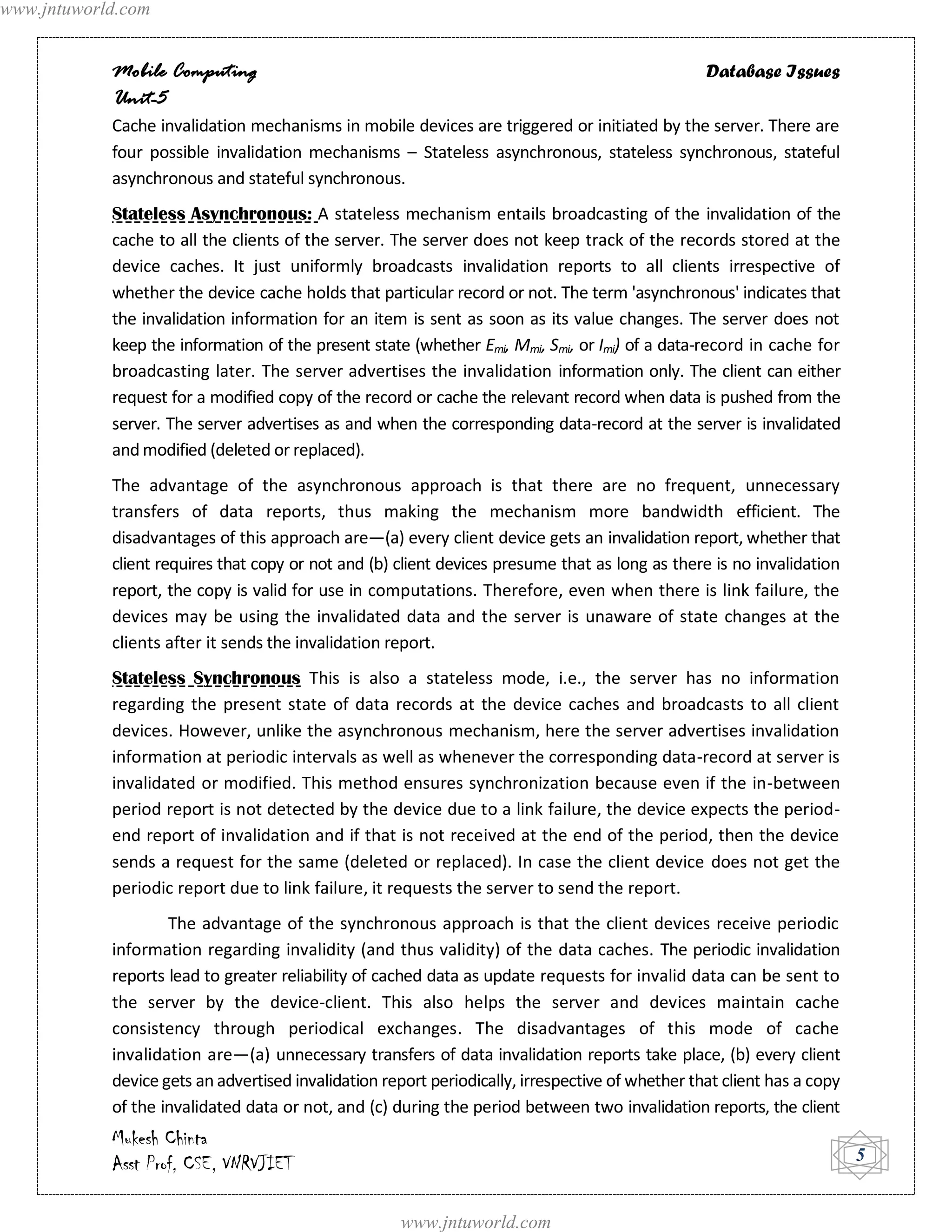 www.jntuworld.com


            Mobile Computing                                                                      Database Issues
            Unit-5
            Cache invalidation mechanisms in mobile devices are triggered or initiated by the server. There are
            four possible invalidation mechanisms – Stateless asynchronous, stateless synchronous, stateful
            asynchronous and stateful synchronous.
            Stateless Asynchronous: A stateless mechanism entails broadcasting of the invalidation of the
            cache to all the clients of the server. The server does not keep track of the records stored at the
            device caches. It just uniformly broadcasts invalidation reports to all clients irrespective of
            whether the device cache holds that particular record or not. The term 'asynchronous' indicates that
            the invalidation information for an item is sent as soon as its value changes. The server does not
            keep the information of the present state (whether Emi, Mmi, Smi, or Imi) of a data-record in cache for
            broadcasting later. The server advertises the invalidation information only. The client can either
            request for a modified copy of the record or cache the relevant record when data is pushed from the
            server. The server advertises as and when the corresponding data-record at the server is invalidated
            and modified (deleted or replaced).
            The advantage of the asynchronous approach is that there are no frequent, unnecessary
            transfers of data reports, thus making the mechanism more bandwidth efficient. The
            disadvantages of this approach are—(a) every client device gets an invalidation report, whether that
            client requires that copy or not and (b) client devices presume that as long as there is no invalidation
            report, the copy is valid for use in computations. Therefore, even when there is link failure, the
            devices may be using the invalidated data and the server is unaware of state changes at the
            clients after it sends the invalidation report.
            Stateless Synchronous This is also a stateless mode, i.e., the server has no information
            regarding the present state of data records at the device caches and broadcasts to all client
            devices. However, unlike the asynchronous mechanism, here the server advertises invalidation
            information at periodic intervals as well as whenever the corresponding data-record at server is
            invalidated or modified. This method ensures synchronization because even if the in-between
            period report is not detected by the device due to a link failure, the device expects the period-
            end report of invalidation and if that is not received at the end of the period, then the device
            sends a request for the same (deleted or replaced). In case the client device does not get the
            periodic report due to link failure, it requests the server to send the report.
                    The advantage of the synchronous approach is that the client devices receive periodic
            information regarding invalidity (and thus validity) of the data caches. The periodic invalidation
            reports lead to greater reliability of cached data as update requests for invalid data can be sent to
            the server by the device-client. This also helps the server and devices maintain cache
            consistency through periodical exchanges. The disadvantages of this mode of cache
            invalidation are—(a) unnecessary transfers of data invalidation reports take place, (b) every client
            device gets an advertised invalidation report periodically, irrespective of whether that client has a copy
            of the invalidated data or not, and (c) during the period between two invalidation reports, the client
            Mukesh Chinta
            Asst Prof, CSE, VNRVJIET                                                                                     5


                                                      www.jntuworld.com
 