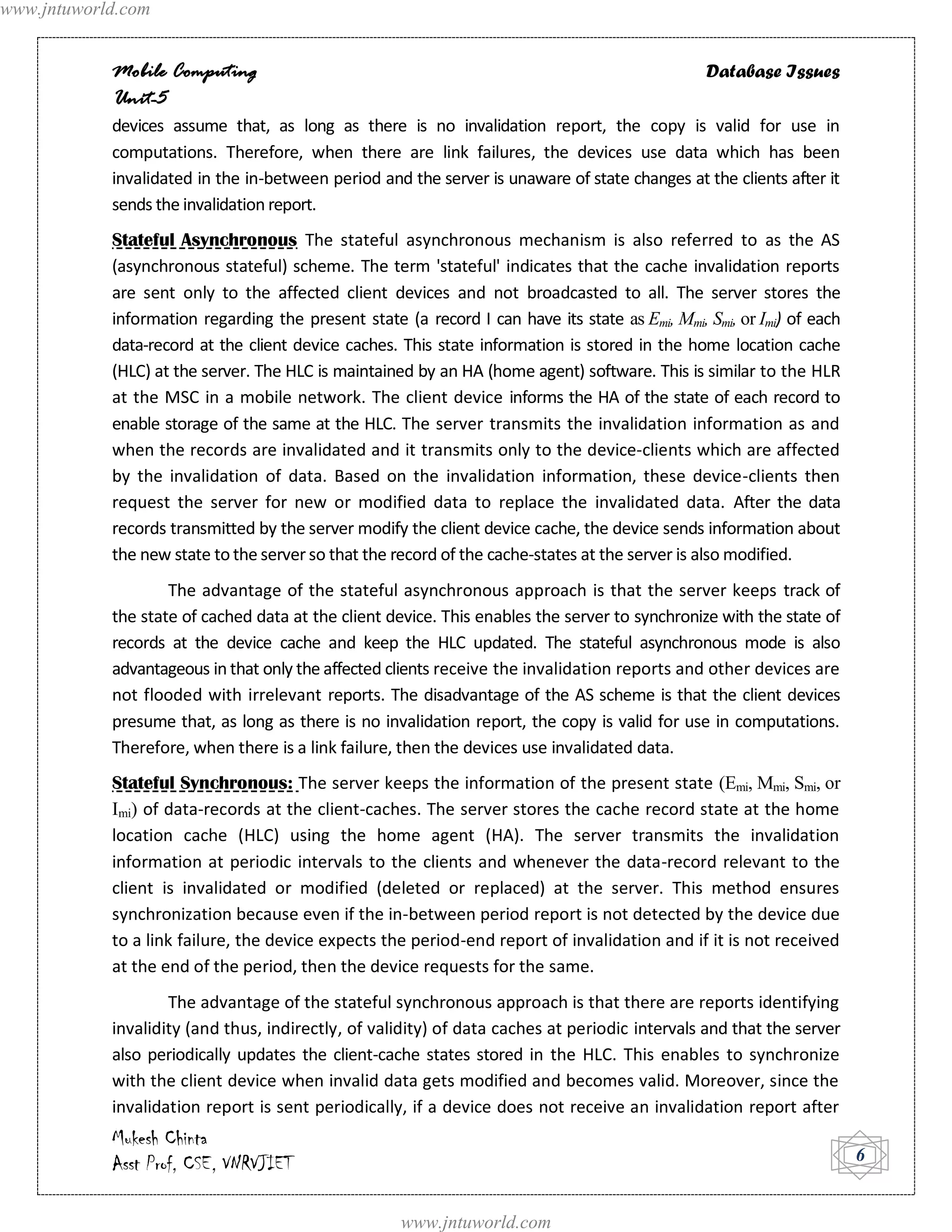 www.jntuworld.com


            Mobile Computing                                                                    Database Issues
            Unit-5
            devices assume that, as long as there is no invalidation report, the copy is valid for use in
            computations. Therefore, when there are link failures, the devices use data which has been
            invalidated in the in-between period and the server is unaware of state changes at the clients after it
            sends the invalidation report.
            Stateful Asynchronous The stateful asynchronous mechanism is also referred to as the AS
            (asynchronous stateful) scheme. The term 'stateful' indicates that the cache invalidation reports
            are sent only to the affected client devices and not broadcasted to all. The server stores the
            information regarding the present state (a record I can have its state as Emi, Mmi, Smi, or Imi) of each
            data-record at the client device caches. This state information is stored in the home location cache
            (HLC) at the server. The HLC is maintained by an HA (home agent) software. This is similar to the HLR
            at the MSC in a mobile network. The client device informs the HA of the state of each record to
            enable storage of the same at the HLC. The server transmits the invalidation information as and
            when the records are invalidated and it transmits only to the device-clients which are affected
            by the invalidation of data. Based on the invalidation information, these device-clients then
            request the server for new or modified data to replace the invalidated data. After the data
            records transmitted by the server modify the client device cache, the device sends information about
            the new state to the server so that the record of the cache-states at the server is also modified.
                    The advantage of the stateful asynchronous approach is that the server keeps track of
            the state of cached data at the client device. This enables the server to synchronize with the state of
            records at the device cache and keep the HLC updated. The stateful asynchronous mode is also
            advantageous in that only the affected clients receive the invalidation reports and other devices are
            not flooded with irrelevant reports. The disadvantage of the AS scheme is that the client devices
            presume that, as long as there is no invalidation report, the copy is valid for use in computations.
            Therefore, when there is a link failure, then the devices use invalidated data.
            Stateful Synchronous: The server keeps the information of the present state (Emi, Mmi, Smi, or
            Imi) of data-records at the client-caches. The server stores the cache record state at the home
            location cache (HLC) using the home agent (HA). The server transmits the invalidation
            information at periodic intervals to the clients and whenever the data-record relevant to the
            client is invalidated or modified (deleted or replaced) at the server. This method ensures
            synchronization because even if the in-between period report is not detected by the device due
            to a link failure, the device expects the period-end report of invalidation and if it is not received
            at the end of the period, then the device requests for the same.
                    The advantage of the stateful synchronous approach is that there are reports identifying
            invalidity (and thus, indirectly, of validity) of data caches at periodic intervals and that the server
            also periodically updates the client-cache states stored in the HLC. This enables to synchronize
            with the client device when invalid data gets modified and becomes valid. Moreover, since the
            invalidation report is sent periodically, if a device does not receive an invalidation report after
            Mukesh Chinta
            Asst Prof, CSE, VNRVJIET                                                                                   6


                                                     www.jntuworld.com
 