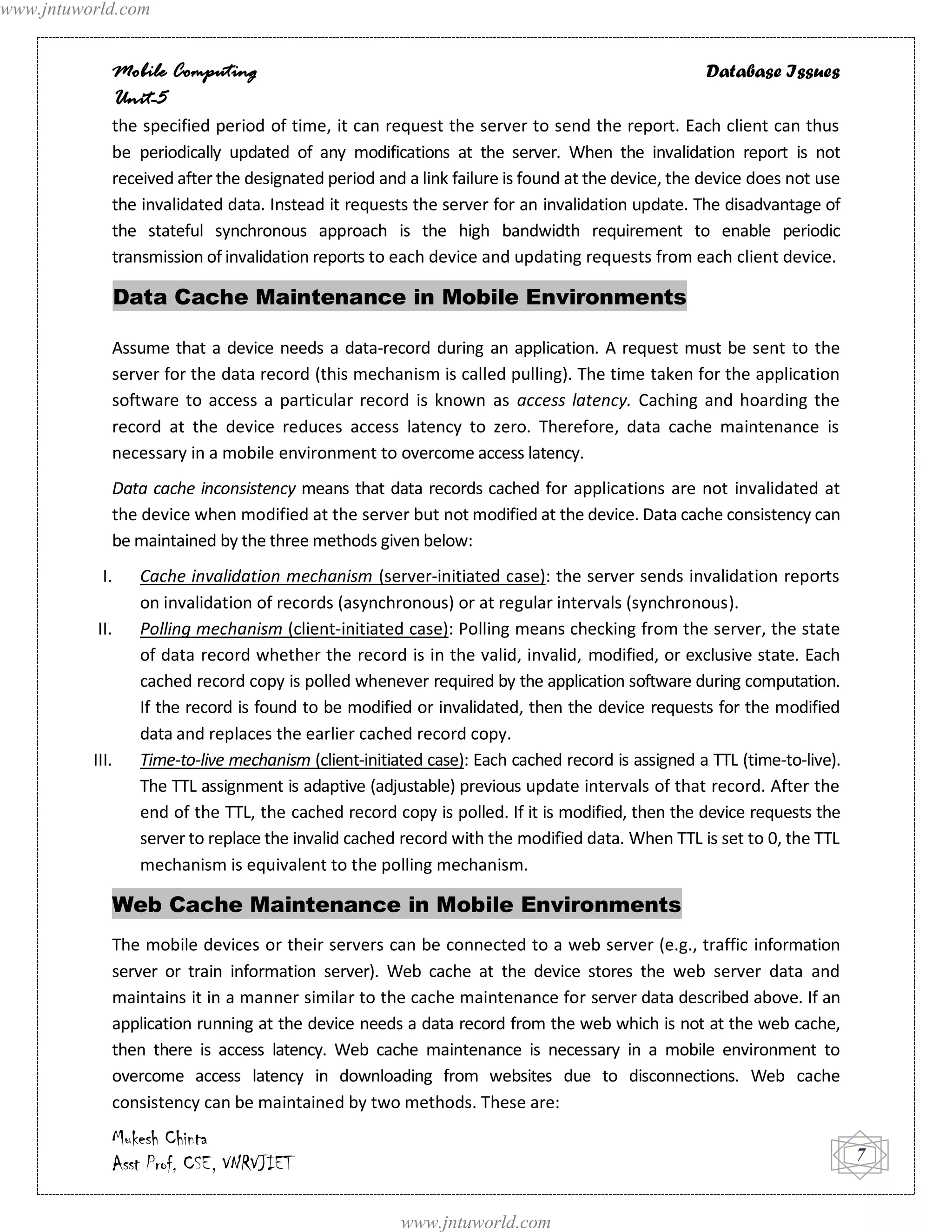 www.jntuworld.com


             Mobile Computing                                                                      Database Issues
             Unit-5
             the specified period of time, it can request the server to send the report. Each client can thus
             be periodically updated of any modifications at the server. When the invalidation report is not
             received after the designated period and a link failure is found at the device, the device does not use
             the invalidated data. Instead it requests the server for an invalidation update. The disadvantage of
             the stateful synchronous approach is the high bandwidth requirement to enable periodic
             transmission of invalidation reports to each device and updating requests from each client device.

                 Data Cache Maintenance in Mobile Environments

             Assume that a device needs a data-record during an application. A request must be sent to the
             server for the data record (this mechanism is called pulling). The time taken for the application
             software to access a particular record is known as access latency. Caching and hoarding the
             record at the device reduces access latency to zero. Therefore, data cache maintenance is
             necessary in a mobile environment to overcome access latency.
             Data cache inconsistency means that data records cached for applications are not invalidated at
             the device when modified at the server but not modified at the device. Data cache consistency can
             be maintained by the three methods given below:
            I.     Cache invalidation mechanism (server-initiated case): the server sends invalidation reports
                   on invalidation of records (asynchronous) or at regular intervals (synchronous).
           II.     Polling mechanism (client-initiated case): Polling means checking from the server, the state
                   of data record whether the record is in the valid, invalid, modified, or exclusive state. Each
                   cached record copy is polled whenever required by the application software during computation.
                   If the record is found to be modified or invalidated, then the device requests for the modified
                   data and replaces the earlier cached record copy.
          III.     Time-to-live mechanism (client-initiated case): Each cached record is assigned a TTL (time-to-live).
                   The TTL assignment is adaptive (adjustable) previous update intervals of that record. After the
                   end of the TTL, the cached record copy is polled. If it is modified, then the device requests the
                   server to replace the invalid cached record with the modified data. When TTL is set to 0, the TTL
                   mechanism is equivalent to the polling mechanism.

             Web Cache Maintenance in Mobile Environments
             The mobile devices or their servers can be connected to a web server (e.g., traffic information
             server or train information server). Web cache at the device stores the web server data and
             maintains it in a manner similar to the cache maintenance for server data described above. If an
             application running at the device needs a data record from the web which is not at the web cache,
             then there is access latency. Web cache maintenance is necessary in a mobile environment to
             overcome access latency in downloading from websites due to disconnections. Web cache
             consistency can be maintained by two methods. These are:
             Mukesh Chinta
             Asst Prof, CSE, VNRVJIET                                                                                     7


                                                        www.jntuworld.com
 
