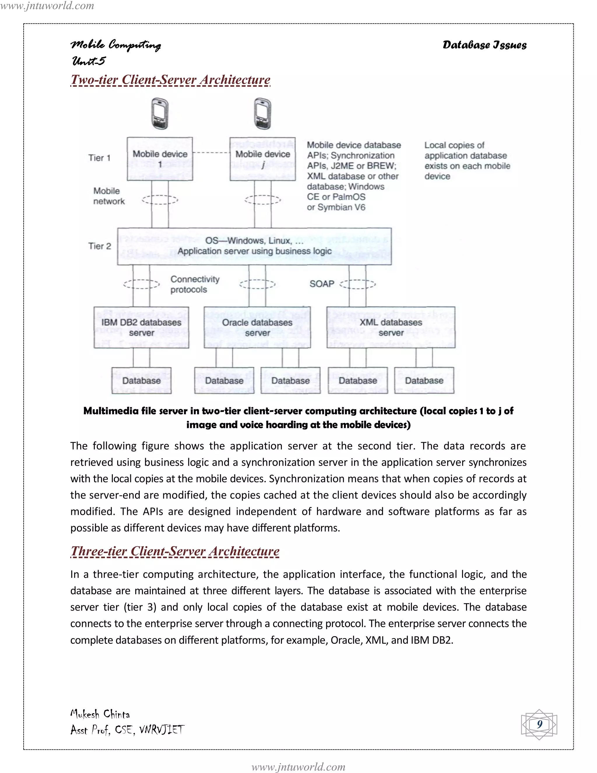 www.jntuworld.com


            Mobile Computing                                                                  Database Issues
            Unit-5
            Two-tier Client-Server Architecture




               Multimedia file server in two-tier client-server computing architecture (local copies 1 to j of
                                     image and voice hoarding at the mobile devices)
            The following figure shows the application server at the second tier. The data records are
            retrieved using business logic and a synchronization server in the application server synchronizes
            with the local copies at the mobile devices. Synchronization means that when copies of records at
            the server-end are modified, the copies cached at the client devices should also be accordingly
            modified. The APIs are designed independent of hardware and software platforms as far as
            possible as different devices may have different platforms.

            Three-tier Client-Server Architecture
            In a three-tier computing architecture, the application interface, the functional logic, and the
            database are maintained at three different layers. The database is associated with the enterprise
            server tier (tier 3) and only local copies of the database exist at mobile devices. The database
            connects to the enterprise server through a connecting protocol. The enterprise server connects the
            complete databases on different platforms, for example, Oracle, XML, and IBM DB2.




            Mukesh Chinta
            Asst Prof, CSE, VNRVJIET                                                                              9


                                                    www.jntuworld.com
 