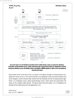 www.jntuworld.com


            Mobile Computing                                                                    Database Issues
            Unit-5




             (a) Local copies 1 to j of database hoarded at the mobile devices using an enterprise database
           connection synchronization server, which synchronizes the required local copies for application with the
           enterprise database server (b) Mobile device with J2ME or BREW platform, APIs an OS and database
                                                     having local copies


            Data records at tier 3 are sent to tier 1 as shown in the figure through a synchronization-cum-
            application server at tier 2. The synchronization-cum-application server has synchronization and
            server programs, which retrieves data records from the enterprise tier (tier 3) using business logic.
            There is an in-between server, called synchronization server, which sends and synchronizes the
            copies at the multiple mobile devices. The figure shows that local copies 1 to j of databases are
            hoarded at the mobile devices for the applications 1 to j.


            Mukesh Chinta
            Asst Prof, CSE, VNRVJIET                                                                                  10


                                                    www.jntuworld.com
 