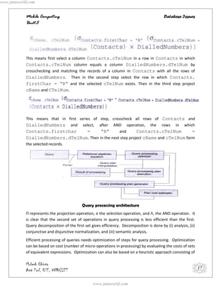 www.jntuworld.com


            Mobile Computing                                                               Database Issues
            Unit-5




            This means first select a column Contacts.cTelNum in a row in Contacts in which
            Contacts.cTelNum column equals a column DialledNumbers.dTelNum by
            crosschecking and matching the records of a column in Contacts with all the rows of
            DialledNumbers. Then in the second step select the row in which Contacts.
            firstChar = “R” and the selected cTelNum exists. Then in the third step project
            cName and CTelNum.




            This means that in first series of step, crosscheck all rows of Contacts and
            DialledNumbers and select, after AND operation, the rows in which
            Contacts.firstchar            =    “R”       and    Contacts.cTelNum       =
            DialledNumbers.dTelNum. Then in the next step project cName and cTelNum form
            the selected records.




                                            Query processing architecture
            Π represents the projection operation, σ the selection operation, and Λ, the AND operation. It
            is clear that the second set of operations in query processing is less efficient than the first.
            Query decomposition of the first set gives efficiency. Decomposition is done by (i) analysis, (ii)
            conjunctive and disjunctive normalization, and (iii) semantic analysis.
            Efficient processing of queries needs optimization of steps for query processing. Optimization
            can be based on cost (number of micro-operations in processing) by evaluating the costs of sets
            of equivalent expressions. Optimization can also be based on a heuristic approach consisting of

            Mukesh Chinta
            Asst Prof, CSE, VNRVJIET                                                                             17


                                                  www.jntuworld.com
 