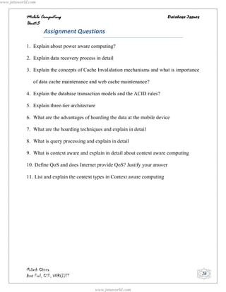www.jntuworld.com


            Mobile Computing                                                    Database Issues
            Unit-5
                     Assignment Questions

            1. Explain about power aware computing?

            2. Explain data recovery process in detail

            3. Explain the concepts of Cache Invalidation mechanisms and what is importance

               of data cache maintenance and web cache maintenance?

            4. Explain the database transaction models and the ACID rules?

            5. Explain three-tier architecture

            6. What are the advantages of hoarding the data at the mobile device

            7. What are the hoarding techniques and explain in detail

            8. What is query processing and explain in detail

            9. What is context aware and explain in detail about context aware computing

            10. Define QoS and does Internet provide QoS? Justify your answer

            11. List and explain the context types in Context aware computing




            Mukesh Chinta
            Asst Prof, CSE, VNRVJIET                                                              20


                                             www.jntuworld.com
 