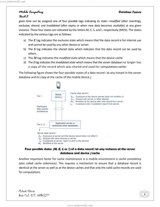 www.jntuworld.com


            Mobile Computing                                                                    Database Issues
            Unit-5
            given time can be assigned one of four possible tags indicating its state—modified (after rewriting),
            exclusive, shared, and invalidated (after expiry or when new data becomes available) at any given
            instance. These four states are indicated by the letters M, E, S, and I, respectively (MESI). The states
            indicated by the various tags are as follows:
               a) The E tag indicates the exclusive state which means that the data record is for internal use
                  and cannot be used by any other device or server.
               b) The S tag indicates the shared state which indicates that the data record can be used by
                  others.
               c) The M tag indicates the modified state which means that the device cache
               d) The I tag indicates the invalidated state which means that the server database no longer has
                  a copy of the record which was shared and used for computations earlier.
            The following figure shows the four possible states of a data record i at any instant in the server
            database and its copy at the cache of the mobile device j.




                 Four possible states (M, E, S, or /) of a data record /at any instance at the server
                                           database and device j cache
            Another important factor for cache maintenance in a mobile environment is cache consistency
            (also called cache coherence). This requires a mechanism to ensure that a database record is
            identical at the server as well as at the device caches and that only the valid cache records are used
            for computations.




            Mukesh Chinta
            Asst Prof, CSE, VNRVJIET                                                                                   4


                                                     www.jntuworld.com
 