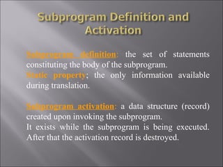Subprogram definition: the set of statements
constituting the body of the subprogram.
Static property; the only information available
during translation.

Subprogram activation: a data structure (record)
created upon invoking the subprogram.
It exists while the subprogram is being executed.
After that the activation record is destroyed.
 