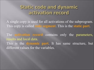 A single copy is used for all activations of the subprogram.
This copy is called code segment. This is the static part.

The activation record contains only the parameters,
results and local data.
This is the dynamic part. It has same structure, but
different values for the variables.
 