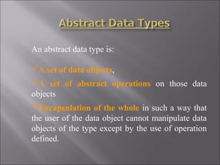 An abstract data type is:

A set of data objects,
A set of abstract operations on those data
objects
Encapsulation of the whole in such a way that
the user of the data object cannot manipulate data
objects of the type except by the use of operation
defined.
 
