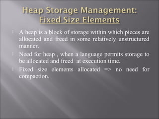    A heap is a block of storage within which pieces are
    allocated and freed in some relatively unstructured
    manner.
   Need for heap , when a language permits storage to
    be allocated and freed at execution time.
   Fixed size elements allocated => no need for
    compaction.
 