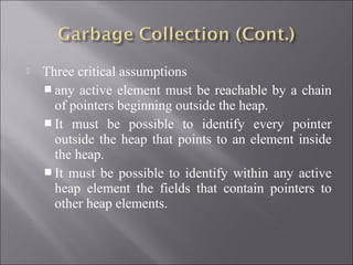    Three critical assumptions
     any active element must be reachable by a chain
      of pointers beginning outside the heap.
     It must be possible to identify every pointer
      outside the heap that points to an element inside
      the heap.
     It must be possible to identify within any active
      heap element the fields that contain pointers to
      other heap elements.
 