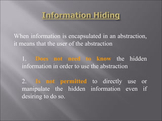 When information is encapsulated in an abstraction,
it means that the user of the abstraction

   1. Does not need to know the hidden
   information in order to use the abstraction

   2. Is not permitted to directly use or
   manipulate the hidden information even if
   desiring to do so.
 