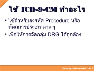 ใช้ ICD-9-CM ทำำ อะไร
• ใช้สำำหรับลงรหัส Procedure หรือ
  หัตถกำรประเภทต่ำง ๆ
• เพื่อให้กำรจัดกลุม DRG ได้ถูกต้อง
                   ่




                          Nursing Informatics 2012
 