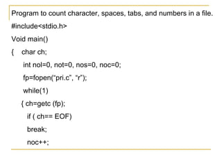 Program to count character, spaces, tabs, and numbers in a file.
#include<stdio.h>
Void main()
{   char ch;
    int nol=0, not=0, nos=0, noc=0;
    fp=fopen(“pri.c”, “r”);
    while(1)
    { ch=getc (fp);
     if ( ch== EOF)
     break;
     noc++;
 