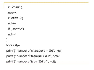 if ( ch==‘ ‘)
    nos++;
    if (ch== ‘t’)
    not++;
    If ( ch==‘n’)
    nol++;
}
fclose (fp);
printf (“ number of characters = %d”, noc);
printf (“ number of blanks= %d n”, nos);
printf (“ number of tabs=%d n” , not);
 