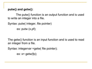 putw() and getw():
       The putw() function is an output function and is used
to write an integer into a file.
Syntax: putw( integer, file pointer)
       ex: putw (x,pf);


The getw() function is an input function and is used to read
an integer from a file.
Syntax: integervar =getw( file pointer);
       ex: x= getw(fp);
 