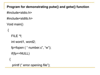 Program for demonstrating putw() and getw() function
#include<stdio.h>
#include<stdlib.h>
Void main()
{
        FILE *f;
        int word1, word2;
        fp=fopen ( “ number.c”, “w”);
        if(fp==NULL)
    {
        printf (“ error opening file”);
 