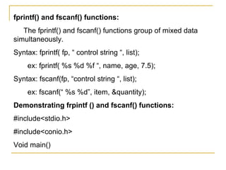 fprintf() and fscanf() functions:
   The fprintf() and fscanf() functions group of mixed data
simultaneously.
Syntax: fprintf( fp, “ control string “, list);
     ex: fprintf( %s %d %f “, name, age, 7.5);
Syntax: fscanf(fp, “control string “, list);
     ex: fscanf(“ %s %d”, item, &quantity);
Demonstrating frpintf () and fscanf() functions:
#include<stdio.h>
#include<conio.h>
Void main()
 
