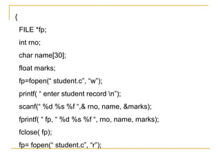 {
    FILE *fp;
    int rno;
    char name[30];
    float marks;
    fp=fopen(“ student.c”, “w”);
    printf( “ enter student record n”);
    scanf(“ %d %s %f “,& rno, name, &marks);
    fprintf( “ fp, “ %d %s %f “, rno, name, marks);
    fclose( fp);
    fp= fopen(“ student.c”, “r”);
 