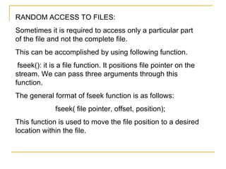 RANDOM ACCESS TO FILES:
Sometimes it is required to access only a particular part
of the file and not the complete file.
This can be accomplished by using following function.
 fseek(): it is a file function. It positions file pointer on the
stream. We can pass three arguments through this
function.
The general format of fseek function is as follows:
              fseek( file pointer, offset, position);
This function is used to move the file position to a desired
location within the file.
 