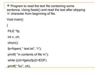  Program to read the text file containing some
sentence. Using fseek() and read the text after skipping
‘n’ character from beginning of file.
Void main()
{
FILE *fp;
int n, ch;
clrscr();
fp=fopen( “ text.txt”, “r”);
printf( “n contents of file n”);
while ((ch=fgetc(fp))!=EOF)
printf(“ %c”, ch);
 