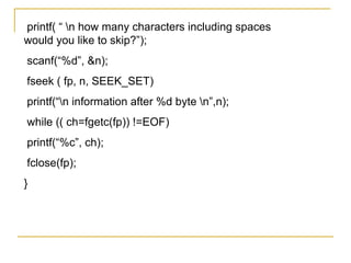 printf( “ n how many characters including spaces
would you like to skip?”);
scanf(“%d”, &n);
fseek ( fp, n, SEEK_SET)
printf(“n information after %d byte n”,n);
while (( ch=fgetc(fp)) !=EOF)
printf(“%c”, ch);
fclose(fp);
}
 
