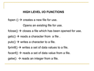 HIGH LEVEL I/O FUNCTIONS

fopen ()  creates a new file for use.
            Opens an existing file for use.
fclose()  closes a file which has been opened for use.
getc()  reads a character from a file .
putc()  writes a character to a file.
fprintf()  writes a set of data values to a file.
fscanf()  reads a set of data value from a file.
getw()  reads an integer from a file.
 