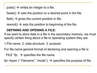 putw()  writes an integer to a file.
 fseek()  sets the position to a desired point in the file.
 ftell()  gives the current position in file.
 rewind()  sets the position to beginning of the file.
   DEFINING AND OPENING A FILE:
If we want to store data in a file in the secondary memory, we must
specify certain thing about a file to operating system they are
1.File name 2. data structure 3. purpose
For file name general format of declaring and opening a file is
 FILE *fp;  specifies the file name.
fp= fopen (“ Filename”, “mode”);  specifies the purpose of file.
 