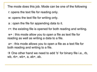 The mode does this job. Mode can be one of the following
r: opens the text file for reading only.
w: opens the text file for writing only.
a : open the file for appending data to it.
r+: the existing file is opened for both reading and writing.
 w+ : this mode allow you to open a file as text file for
reading as well as writing a data to a file.
a+ : this mode allows you to open a file as a text file for
both reading and writing to a file.
 One other hand we need to add ‘b’ for binary file i.e., rb,
wb, rb+, wb+, a, ab+, ab.
 