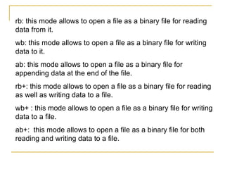 rb: this mode allows to open a file as a binary file for reading
data from it.
wb: this mode allows to open a file as a binary file for writing
data to it.
ab: this mode allows to open a file as a binary file for
appending data at the end of the file.
rb+: this mode allows to open a file as a binary file for reading
as well as writing data to a file.
wb+ : this mode allows to open a file as a binary file for writing
data to a file.
ab+: this mode allows to open a file as a binary file for both
reading and writing data to a file.
 