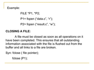 Example:
            FILE *P1, *P2;
            P1= fopen (“data.c”, “r”);
            P2= fopen (“result.c”, “w”);

CLOSING A FILE:
       A file must be closed as soon as all operations on it
have been completed. This ensures that all outstanding
information associated with the file is flushed out from the
buffer and all links to a file are broken.
Syn: fclose ( file pointer);
     fclose (P1);
 