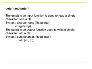 getc() and putc():

The getc() is an input function is used to read a single
character from a file.
Syntax : charvar=getc (file pointer);
       ch=getc (fp);
The putc() is an output function used to write a single
character into a file.
Syntax : putc (charvar, file pointer);
          putc (ch, fp);
 