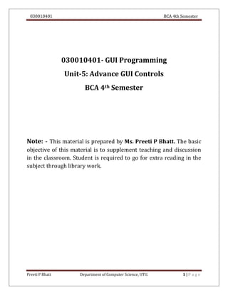030010401 BCA 4th Semester
Preeti P Bhatt Department of Computer Science, UTU. 1 | P a g e
030010401- GUI Programming
Unit-5: Advance GUI Controls
BCA 4th Semester
Note: - This material is prepared by Ms. Preeti P Bhatt. The basic
objective of this material is to supplement teaching and discussion
in the classroom. Student is required to go for extra reading in the
subject through library work.
 