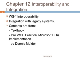 Chapter 12 Interoperability and
Integration
CA 907 WCF
1
 WS-* Interoperability
 Integration with legacy systems.
 Contents are from:
- Textbook
- Pro WCF Practical Microsoft SOA
Implementation
by Dennis Mulder
 