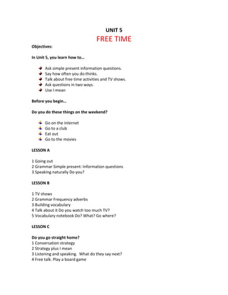 UNIT 5
FREE TIME
Objectives:
In Unit 5, you learn how to…
Ask simple present information questions.
Say how often you do thinks.
Talk about free time activities and TV shows.
Ask questions in two ways.
Use I mean
Before you begin…
Do you do these things on the weekend?
Go on the internet
Go to a club
Eat out
Go to the movies
LESSON A
1 Going out
2 Grammar Simple present: Information questions
3 Speaking naturally Do you?
LESSON B
1 TV shows
2 Grammar Frequency adverbs
3 Building vocabulary
4 Talk about it Do you watch too much TV?
5 Vocabulary notebook Do? What? Go where?
LESSON C
Do you go straight home?
1 Conversation strategy
2 Strategy plus I mean
3 Listening and speaking. What do they say next?
4 Free talk. Play a board game
 