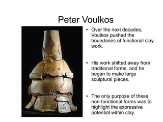 Peter Voulkos
● Over the next decades,
Voulkos pushed the
boundaries of functional clay
work.
● His work shifted away from
traditional forms, and he
began to make large
sculptural pieces.
● The only purpose of these
non-functional forms was to
highlight the expressive
potential within clay.
 