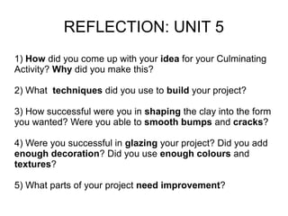 REFLECTION: UNIT 5
1) How did you come up with your idea for your Culminating
Activity? Why did you make this?
2) What techniques did you use to build your project?
3) How successful were you in shaping the clay into the form
you wanted? Were you able to smooth bumps and cracks?
4) Were you successful in glazing your project? Did you add
enough decoration? Did you use enough colours and
textures?
5) What parts of your project need improvement?
 