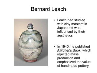 Bernard Leach
● Leach had studied
with clay masters in
Japan and was
influenced by their
aesthetics
● In 1940, he published
A Potter's Book, which
rejected mass
production and
emphasized the value
of handmade pottery.
 