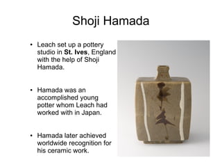Shoji Hamada
● Leach set up a pottery
studio in St. Ives, England
with the help of Shoji
Hamada.
● Hamada was an
accomplished young
potter whom Leach had
worked with in Japan.
● Hamada later achieved
worldwide recognition for
his ceramic work.
 