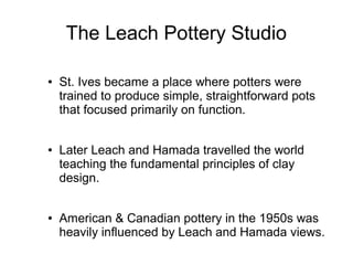 The Leach Pottery Studio
● St. Ives became a place where potters were
trained to produce simple, straightforward pots
that focused primarily on function.
● Later Leach and Hamada travelled the world
teaching the fundamental principles of clay
design.
● American & Canadian pottery in the 1950s was
heavily influenced by Leach and Hamada views.
 