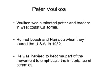 Peter Voulkos
● Voulkos was a talented potter and teacher
in west coast California.
● He met Leach and Hamada when they
toured the U.S.A. in 1952.
● He was inspired to become part of the
movement to emphasize the importance of
ceramics.
 