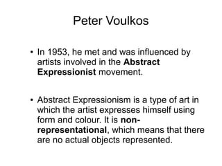 Peter Voulkos
● In 1953, he met and was influenced by
artists involved in the Abstract
Expressionist movement.
● Abstract Expressionism is a type of art in
which the artist expresses himself using
form and colour. It is non-
representational, which means that there
are no actual objects represented.
 