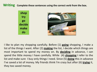 Writing
shop
try
go
decide
make
do
Complete these sentences using the correct verb from the box.
I like to plan my shopping carefully. Before (1) going shopping, I make a
list of the things I want. After (2) making the list, I decide which things are
most important to spend my money on. By deciding in advance, I can
spend the little money I have carefully. While (4) shopping I refer to the
list and make sure I buy only things I need. Since (5) doing this in advance
I’ve saved a lot of money. My friends think I’m crazy but after (6) trying it,
they too saved money.
 