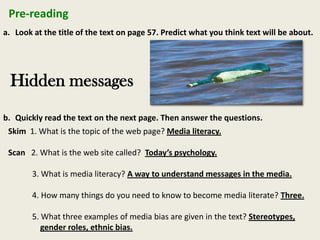 Pre-reading
a. Look at the title of the text on page 57. Predict what you think text will be about.
Hidden messages
b. Quickly read the text on the next page. Then answer the questions.
Skim 1. What is the topic of the web page? Media literacy.
Scan 2. What is the web site called? Today’s psychology.
3. What is media literacy? A way to understand messages in the media.
4. How many things do you need to know to become media literate? Three.
5. What three examples of media bias are given in the text? Stereotypes,
gender roles, ethnic bias.
 