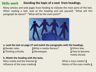 Skills work Deciding the topic of a next from headings.
Many articles and web pages have heading to indicate the main parts of the text.
When reading a text, look at the heading and ask yourself, “What will this
paragraph be about?” “What will be the main point?”
a. Look the text on page 57 and match the paragraphs with the headings.
4 Gender roles 1What is media literacy? 5 Ethnic bias
6 Thinking critically 3 Stereotypes 2 How to become
media literate
b. Match the heading with the texts.
Mass media and the Internet 2 What is mass media? 3
Influence of the mass media 4 History of the mass media 1
 